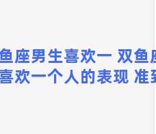 双鱼座男生喜欢一 双鱼座男生喜欢一个人的表现 准到爆